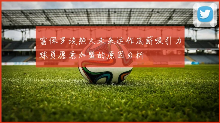 富保罗谈热火未来运作底薪吸引力球员愿意加盟的原因分析