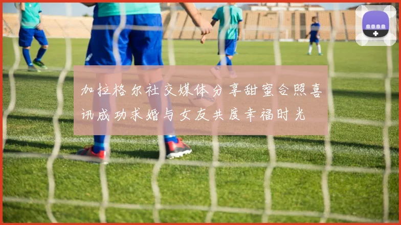 加拉格尔社交媒体分享甜蜜合照喜讯成功求婚与女友共度幸福时光