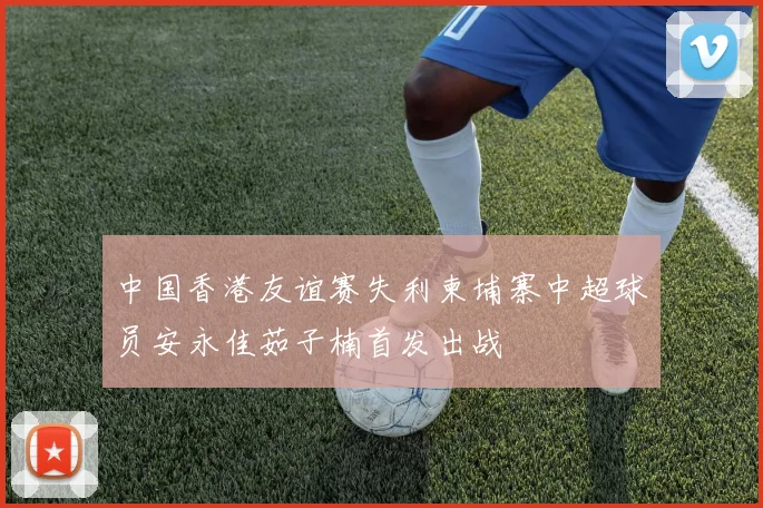 中国香港友谊赛失利柬埔寨中超球员安永佳茹子楠首发出战