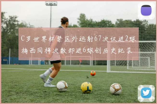 C罗世界杯禁区外远射67次仅进2球梅西同样次数却进6球创历史纪录