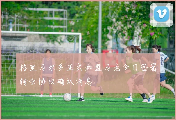 格里马尔多正式加盟马竞今日签署转会协议确认消息
