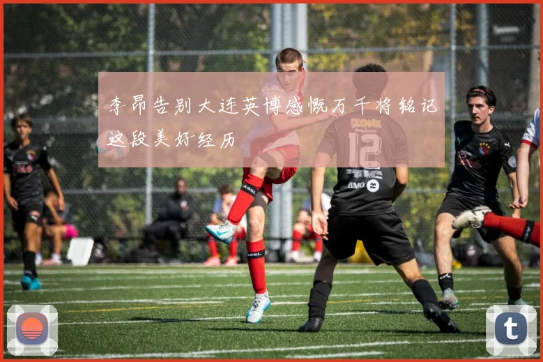 李昂告别大连英博感慨万千将铭记这段美好经历