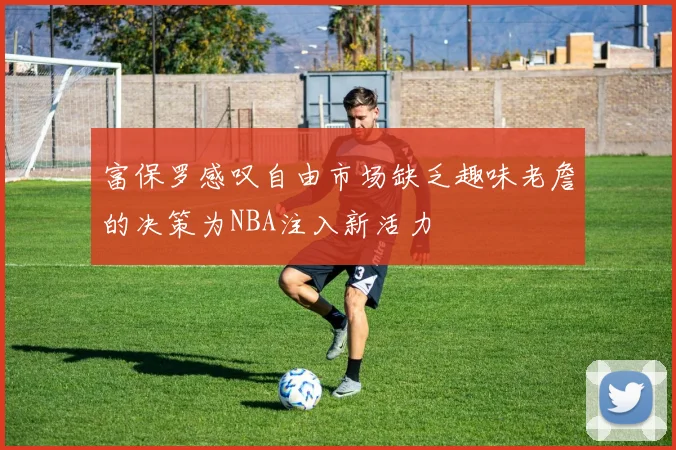 富保罗感叹自由市场缺乏趣味老詹的决策为NBA注入新活力