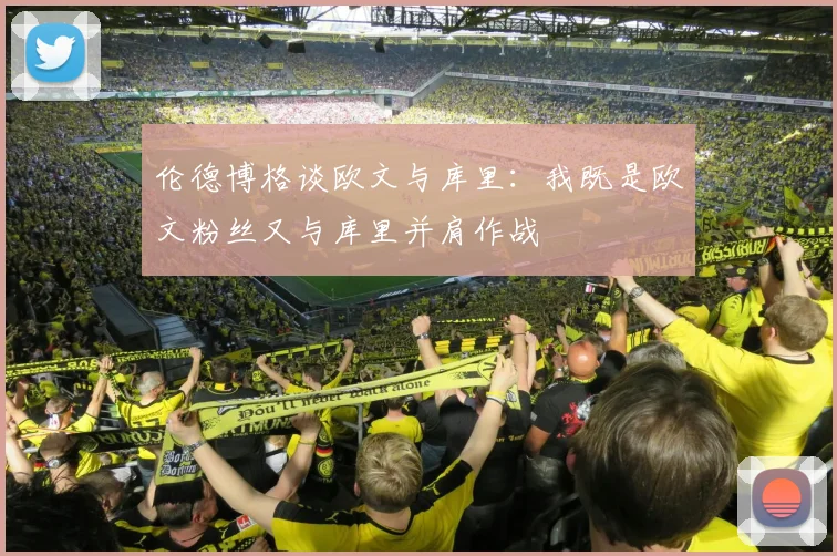 伦德博格谈欧文与库里：我既是欧文粉丝又与库里并肩作战