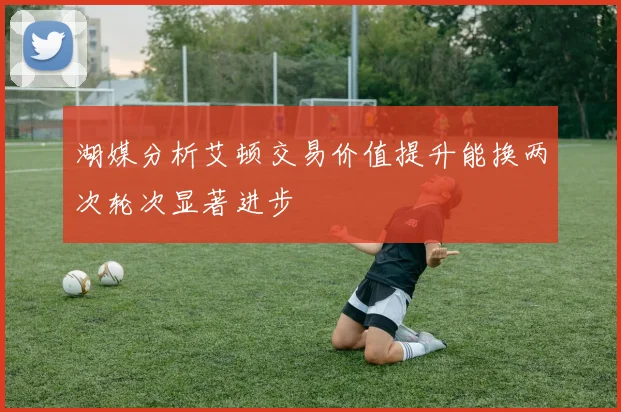 湖媒分析艾顿交易价值提升能换两次轮次显著进步