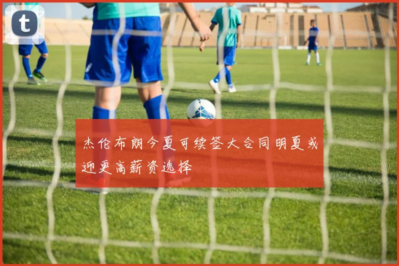 杰伦布朗今夏可续签大合同明夏或迎更高薪资选择