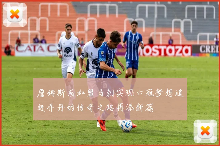 詹姆斯或加盟马刺实现六冠梦想追赶乔丹的传奇之路再添新篇