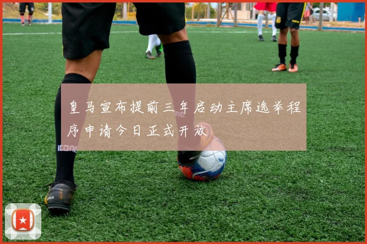 皇马宣布提前三年启动主席选举程序申请今日正式开放