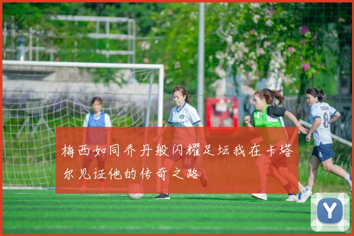 梅西如同乔丹般闪耀足坛我在卡塔尔见证他的传奇之路
