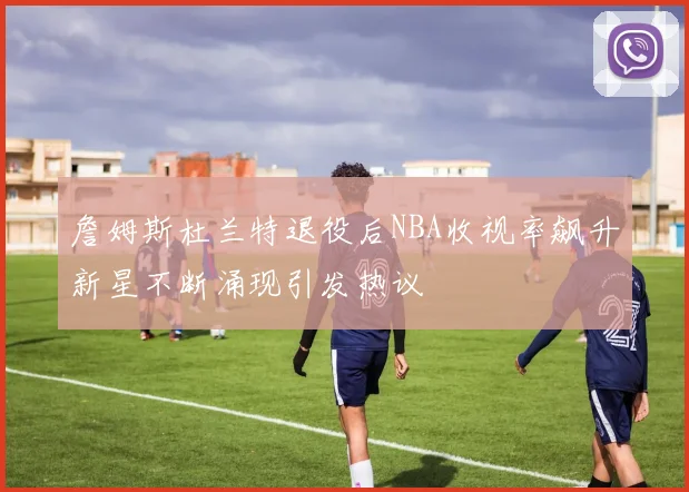 詹姆斯杜兰特退役后NBA收视率飙升新星不断涌现引发热议