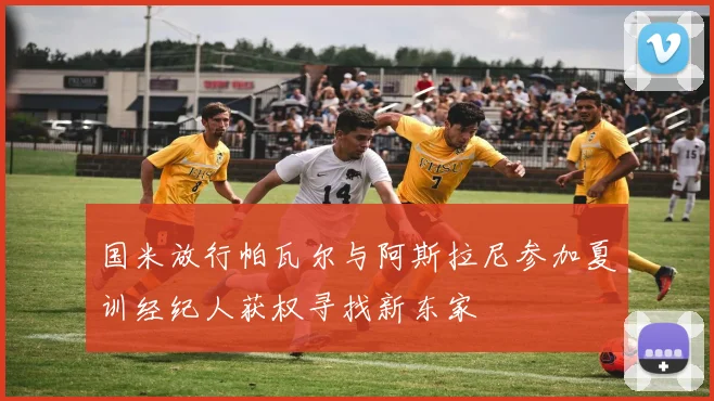 国米放行帕瓦尔与阿斯拉尼参加夏训经纪人获权寻找新东家