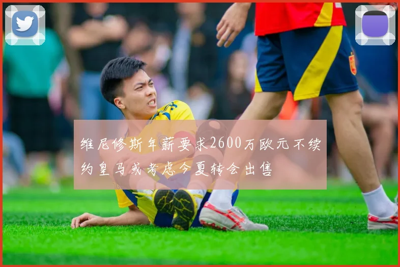 维尼修斯年薪要求2600万欧元不续约皇马或考虑今夏转会出售