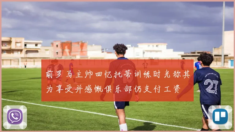 前罗马主帅回忆托蒂训练时光称其为享受并感慨俱乐部仍支付工资