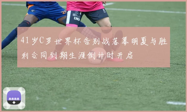 41岁C罗世界杯告别战落幕明夏与胜利合同到期生涯倒计时开启