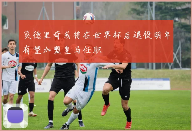 莫德里奇或将在世界杯后退役明年有望加盟皇马任职