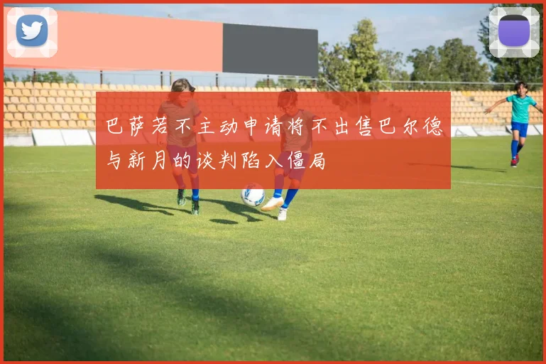 巴萨若不主动申请将不出售巴尔德与新月的谈判陷入僵局
