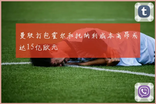 曼联打包霍尔和托纳利成本高昂或达15亿欧元