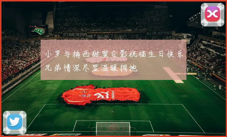 小罗与梅西甜蜜合影祝福生日快乐兄弟情深尽显温暖拥抱
