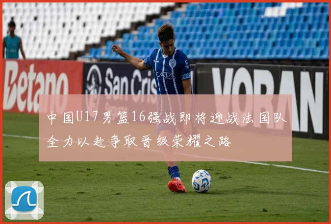 中国U17男篮16强战即将迎战法国队全力以赴争取晋级荣耀之路