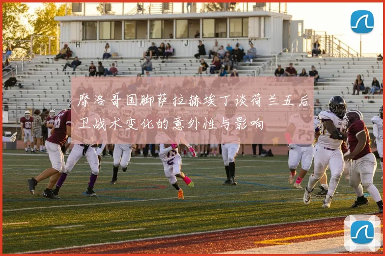 摩洛哥国脚萨拉赫埃丁谈荷兰五后卫战术变化的意外性与影响